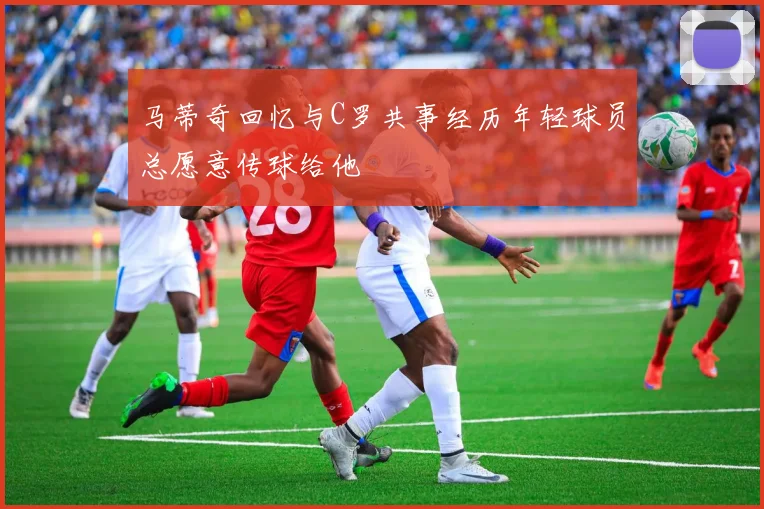 马蒂奇回忆与C罗共事经历年轻球员总愿意传球给他