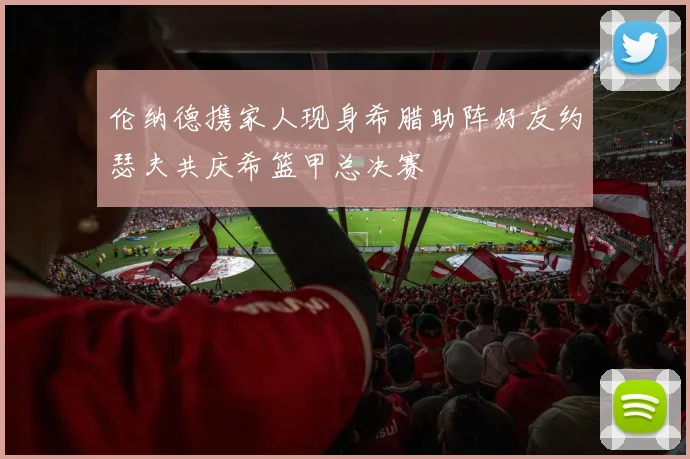伦纳德携家人现身希腊助阵好友约瑟夫共庆希篮甲总决赛