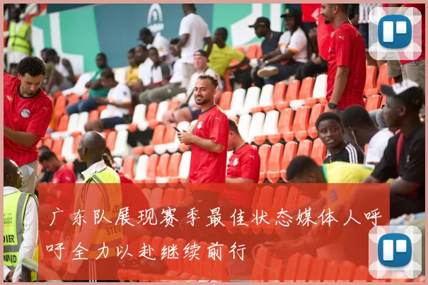 广东队展现赛季最佳状态媒体人呼吁全力以赴继续前行