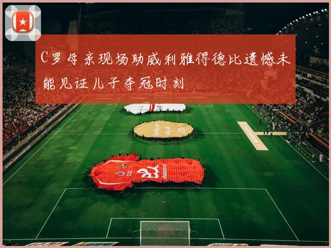 C罗母亲现场助威利雅得德比遗憾未能见证儿子夺冠时刻