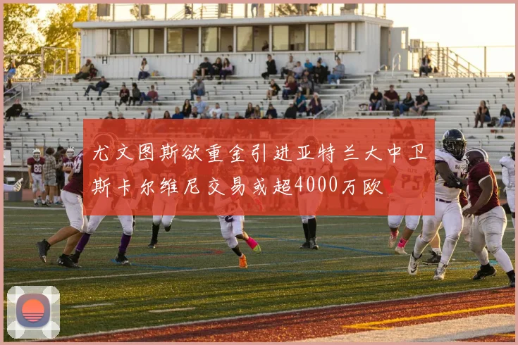 尤文图斯欲重金引进亚特兰大中卫斯卡尔维尼交易或超4000万欧