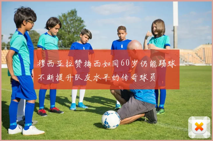 穆西亚拉赞梅西如同60岁仍能踢球不断提升队友水平的传奇球员