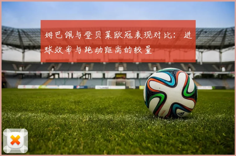 姆巴佩与登贝莱欧冠表现对比：进球效率与跑动距离的较量