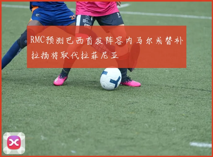 RMC预测巴西首发阵容内马尔或替补拉扬将取代拉菲尼亚