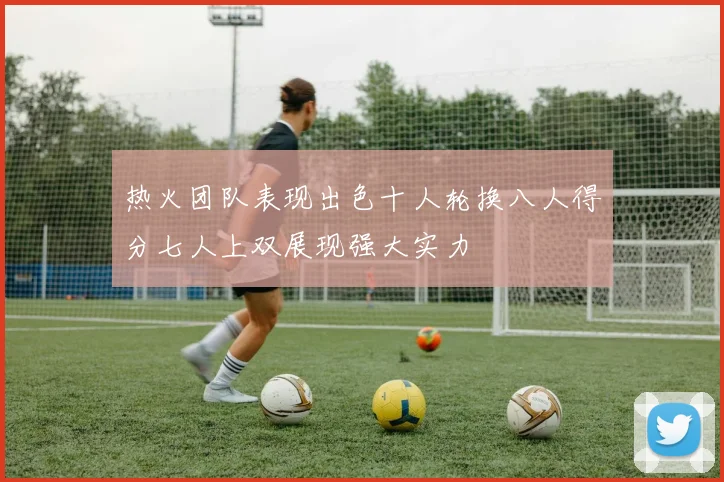 热火团队表现出色十人轮换八人得分七人上双展现强大实力