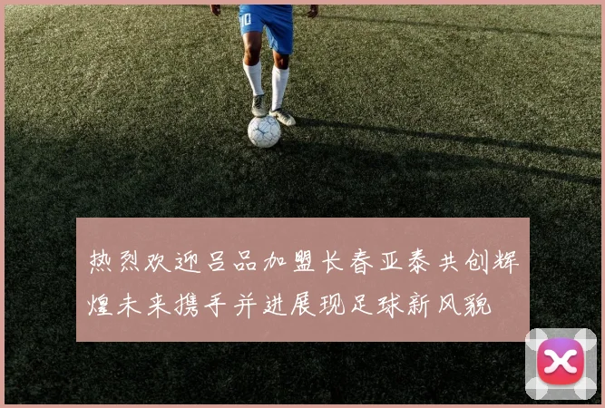 热烈欢迎吕品加盟长春亚泰共创辉煌未来携手并进展现足球新风貌