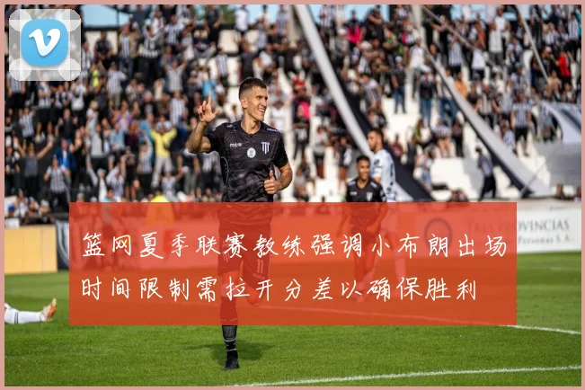 篮网夏季联赛教练强调小布朗出场时间限制需拉开分差以确保胜利