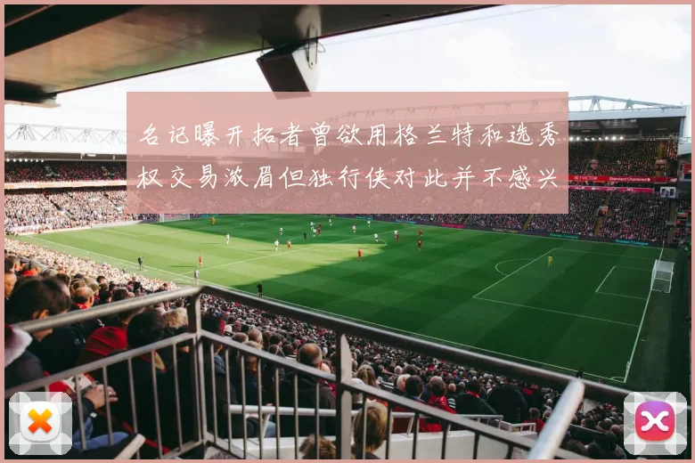 名记曝开拓者曾欲用格兰特和选秀权交易浓眉但独行侠对此并不感兴趣