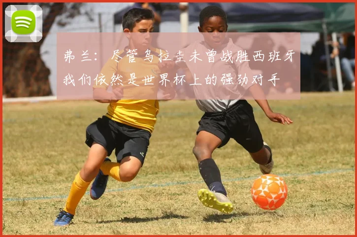 弗兰：尽管乌拉圭未曾战胜西班牙我们依然是世界杯上的强劲对手