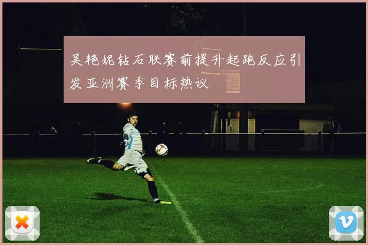 吴艳妮钻石联赛前提升起跑反应引发亚洲赛季目标热议