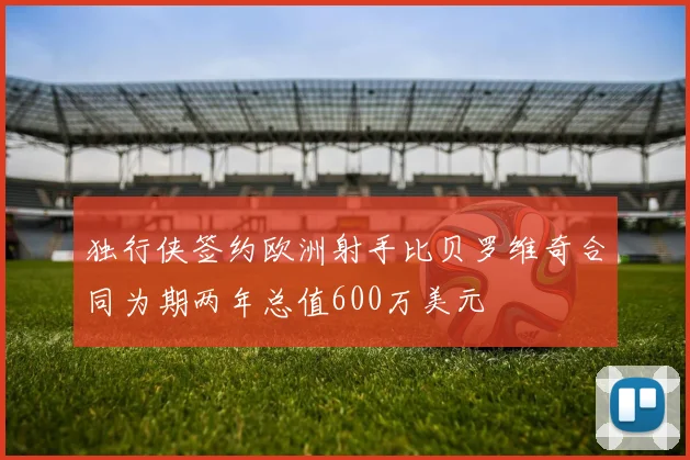独行侠签约欧洲射手比贝罗维奇合同为期两年总值600万美元
