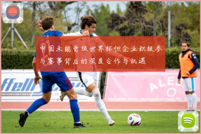 中国未能晋级世界杯但企业积极参与赛事背后的深度合作与机遇