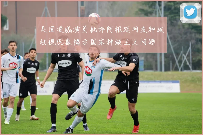 美国漫威演员批评阿根廷网友种族歧视现象揭示国家种族主义问题
