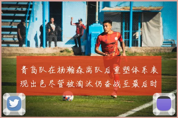 青岛队在杨瀚森离队后重塑体系表现出色尽管被淘汰仍奋战至最后时刻