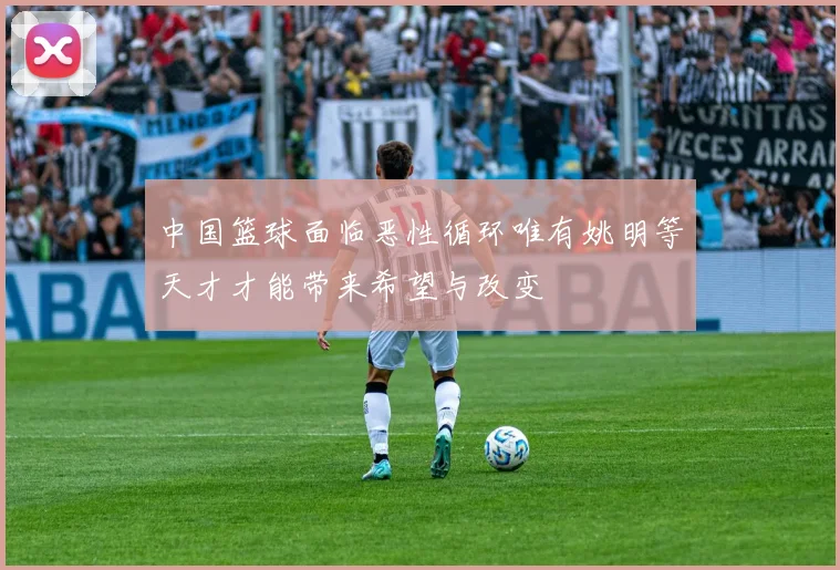 中国篮球面临恶性循环唯有姚明等天才才能带来希望与改变