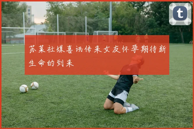 苏莱社媒喜讯传来女友怀孕期待新生命的到来