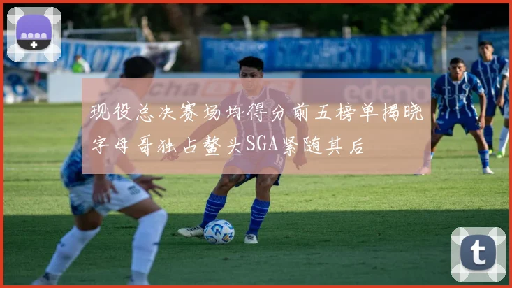 现役总决赛场均得分前五榜单揭晓字母哥独占鳌头SGA紧随其后