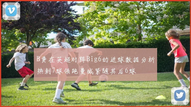 B费在英超对阵Big6的进球数据分析热刺7球领跑曼城紧随其后6球