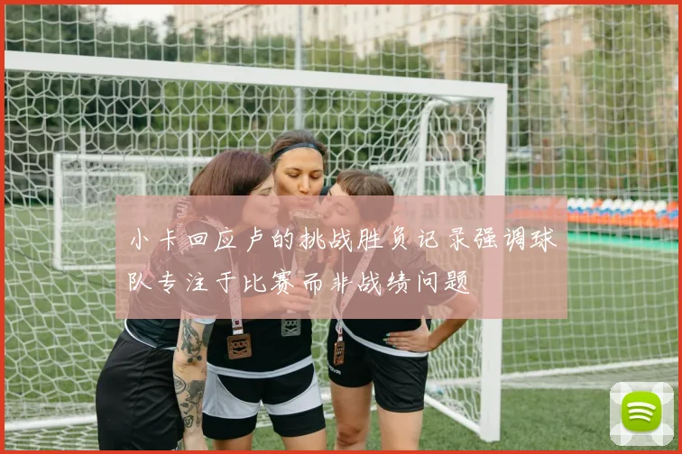 小卡回应卢的挑战胜负记录强调球队专注于比赛而非战绩问题