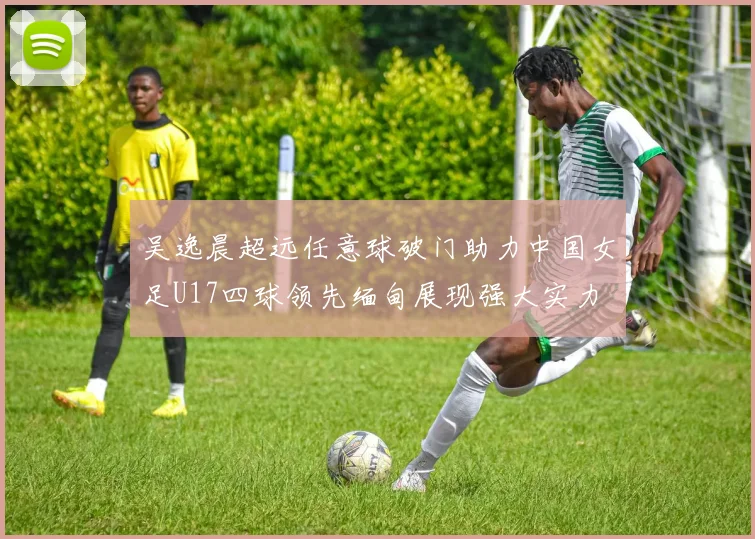 吴逸晨超远任意球破门助力中国女足U17四球领先缅甸展现强大实力