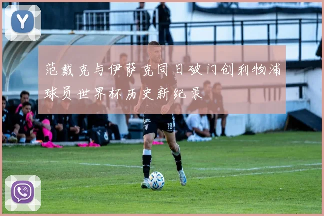 范戴克与伊萨克同日破门创利物浦球员世界杯历史新纪录