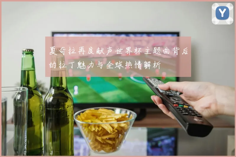 夏奇拉再度献声世界杯主题曲背后的拉丁魅力与全球热情解析